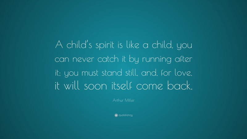 Arthur Miller Quote: “A child’s spirit is like a child, you can never catch it by running after it; you must stand still, and, for love, it will soon itself come back.”