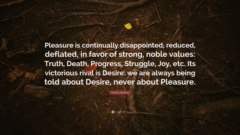 Roland Barthes Quote: “Pleasure is continually disappointed, reduced, deflated, in favor of strong, noble values: Truth, Death, Progress, Struggle, Joy, etc. Its victorious rival is Desire: we are always being told about Desire, never about Pleasure.”