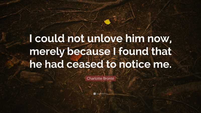Charlotte Brontë Quote: “I could not unlove him now, merely because I found that he had ceased to notice me.”