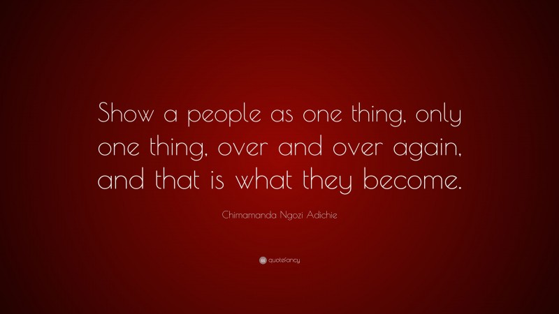 Chimamanda Ngozi Adichie Quote: “Show a people as one thing, only one thing, over and over again, and that is what they become.”