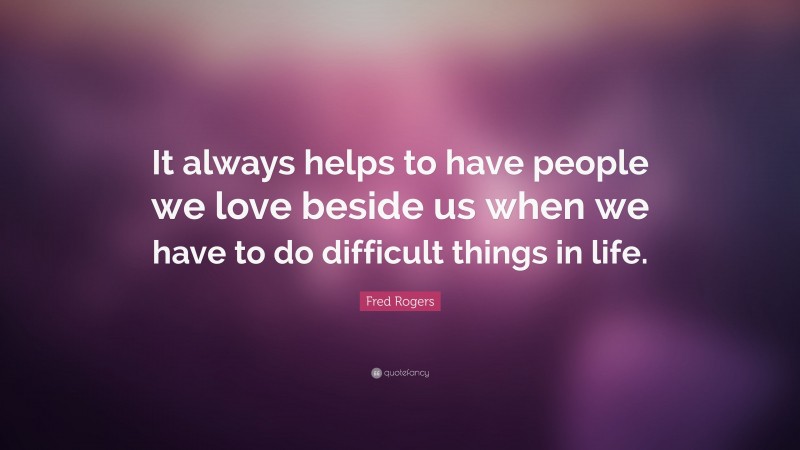 Fred Rogers Quote: “It always helps to have people we love beside us when we have to do difficult things in life.”
