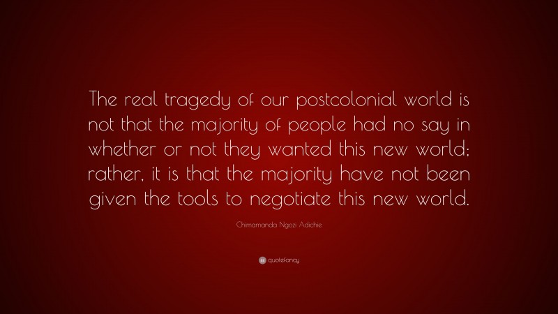 Chimamanda Ngozi Adichie Quote: “The real tragedy of our postcolonial world is not that the majority of people had no say in whether or not they wanted this new world; rather, it is that the majority have not been given the tools to negotiate this new world.”