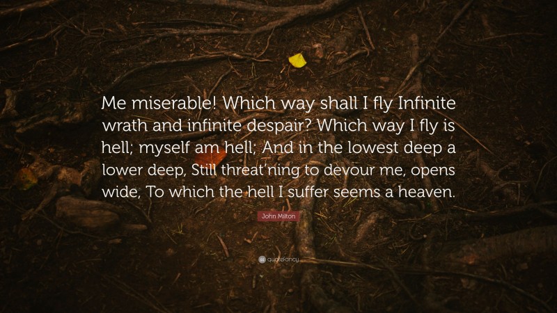 John Milton Quote: “Me miserable! Which way shall I fly Infinite wrath and infinite despair? Which way I fly is hell; myself am hell; And in the lowest deep a lower deep, Still threat’ning to devour me, opens wide, To which the hell I suffer seems a heaven.”