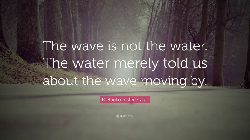 R. Buckminster Fuller Quote: “The wave is not the water. The water merely told us about the wave moving by.”