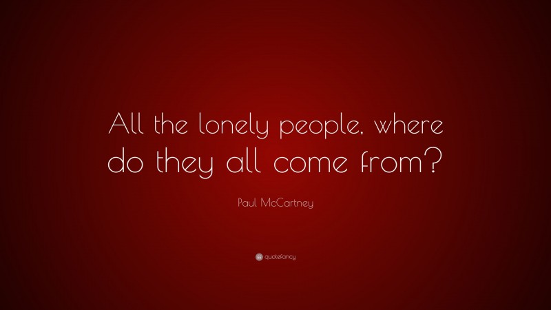 Paul McCartney Quote: “All the lonely people, where do they all come from?”