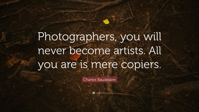 Charles Baudelaire Quote: “Photographers, you will never become artists. All you are is mere copiers.”
