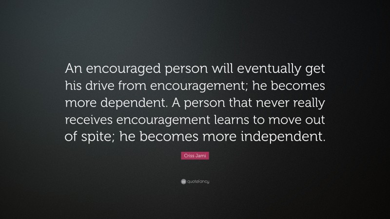 Criss Jami Quote: “An encouraged person will eventually get his drive from encouragement; he becomes more dependent. A person that never really receives encouragement learns to move out of spite; he becomes more independent.”