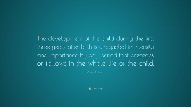 Maria Montessori Quote: “The development of the child during the first three years after birth is unequaled in intensity and importance by any period that precedes or follows in the whole life of the child.”