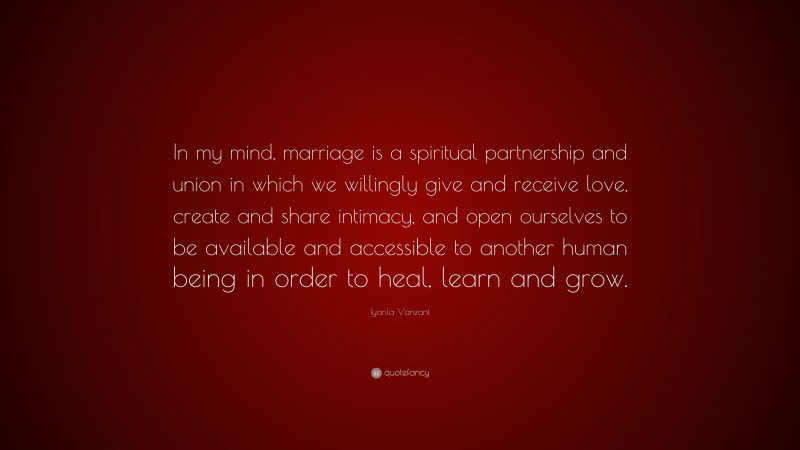 Iyanla Vanzant Quote: “In my mind, marriage is a spiritual partnership and union in which we willingly give and receive love, create and share intimacy, and open ourselves to be available and accessible to another human being in order to heal, learn and grow.”