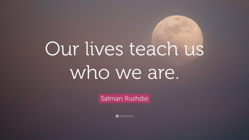 Salman Rushdie Quote: “Our lives teach us who we are.”
