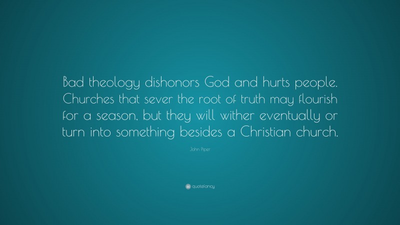 John Piper Quote: “Bad theology dishonors God and hurts people. Churches that sever the root of truth may flourish for a season, but they will wither eventually or turn into something besides a Christian church.”