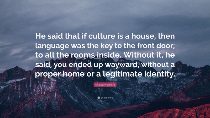 Khaled Hosseini Quote: “He said that if culture is a house, then language was the key to the front door; to all the rooms inside. Without it, he said, you ended up wayward, without a proper home or a legitimate identity.”