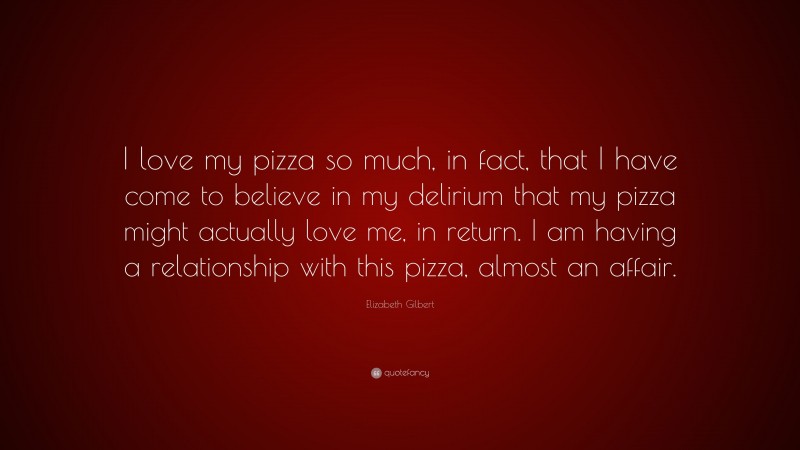 Elizabeth Gilbert Quote: “I love my pizza so much, in fact, that I have come to believe in my delirium that my pizza might actually love me, in return. I am having a relationship with this pizza, almost an affair.”