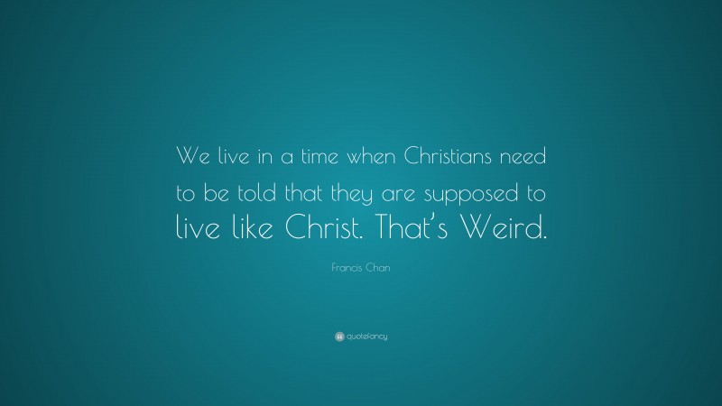 Francis Chan Quote: “We live in a time when Christians need to be told that they are supposed to live like Christ. That’s Weird.”