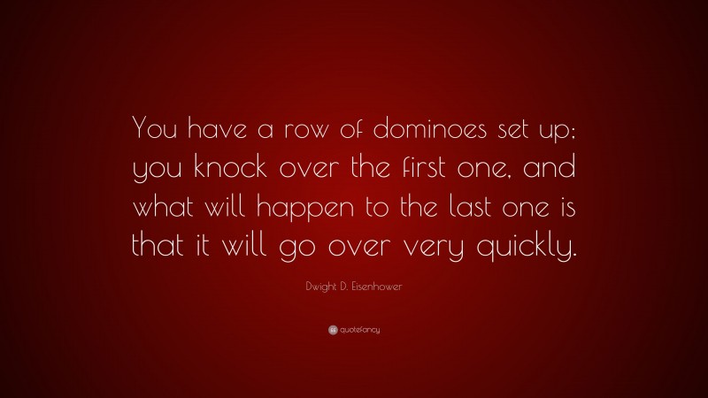 Dwight D. Eisenhower Quote: “You have a row of dominoes set up; you knock over the first one, and what will happen to the last one is that it will go over very quickly.”
