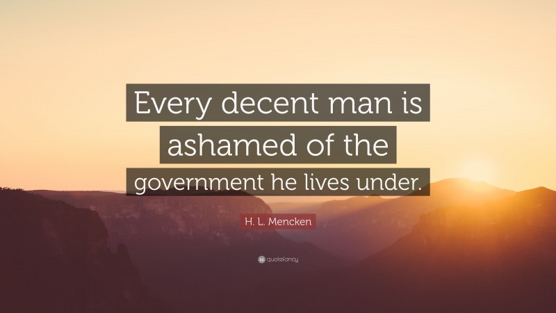H. L. Mencken Quote: “Every decent man is ashamed of the government he lives under.”