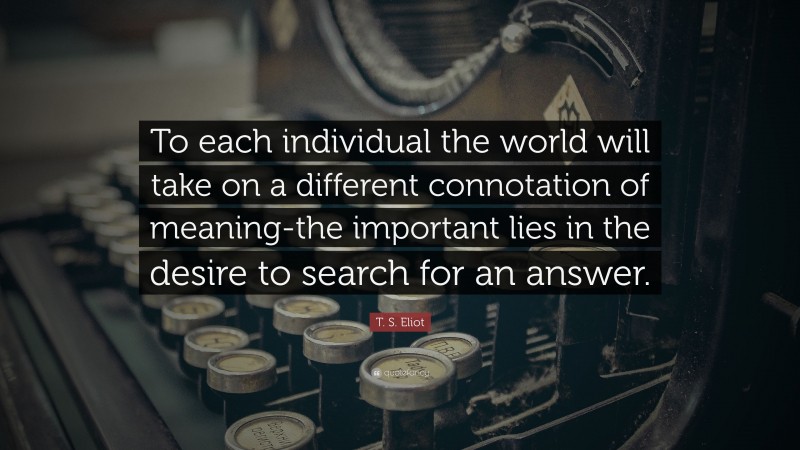T. S. Eliot Quote: “To each individual the world will take on a different connotation of meaning-the important lies in the desire to search for an answer.”