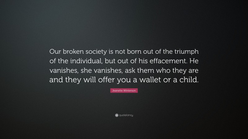 Jeanette Winterson Quote: “Our broken society is not born out of the triumph of the individual, but out of his effacement. He vanishes, she vanishes, ask them who they are and they will offer you a wallet or a child.”