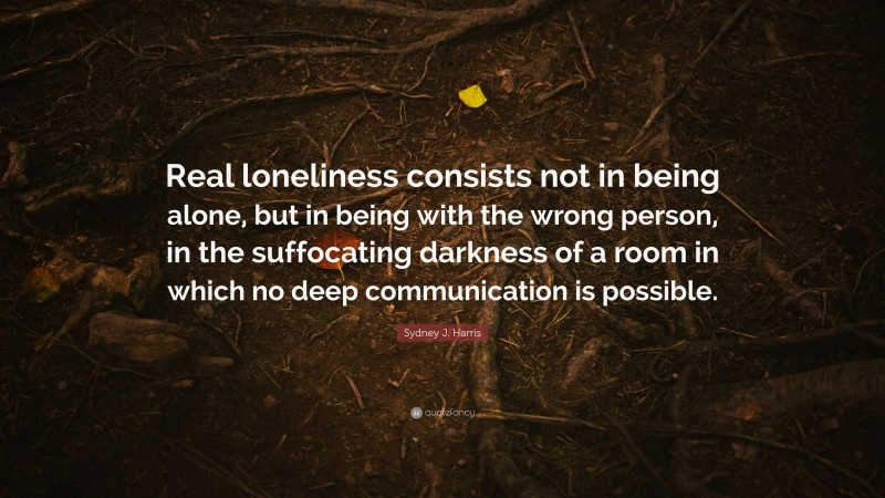 Sydney J. Harris Quote: “Real loneliness consists not in being alone, but in being with the wrong person, in the suffocating darkness of a room in which no deep communication is possible.”
