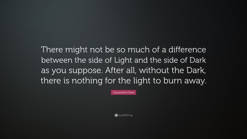 Cassandra Clare Quote: “There might not be so much of a difference between the side of Light and the side of Dark as you suppose. After all, without the Dark, there is nothing for the light to burn away.”
