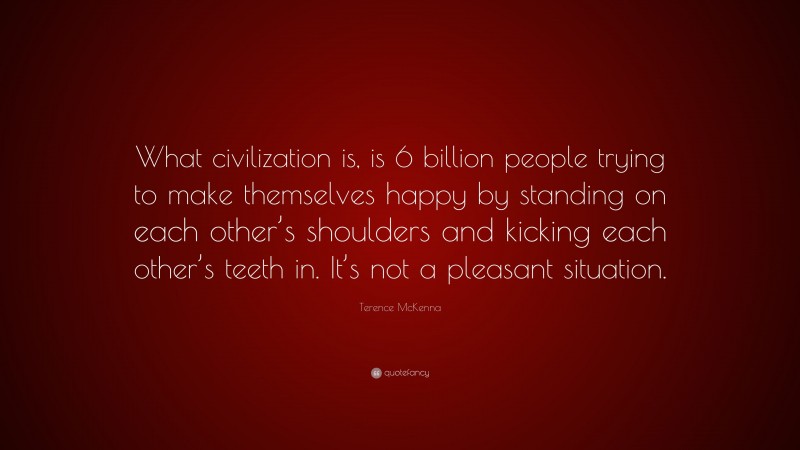 Terence McKenna Quote: “What civilization is, is 6 billion people trying to make themselves happy by standing on each other’s shoulders and kicking each other’s teeth in. It’s not a pleasant situation.”