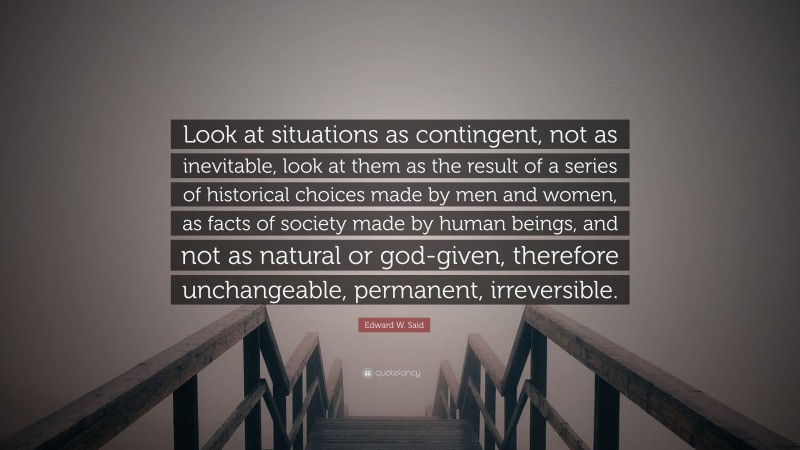 Edward W. Said Quote: “Look at situations as contingent, not as inevitable, look at them as the result of a series of historical choices made by men and women, as facts of society made by human beings, and not as natural or god-given, therefore unchangeable, permanent, irreversible.”