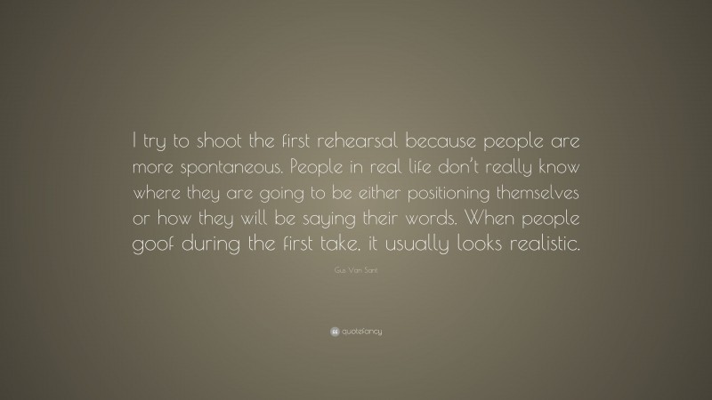 Gus Van Sant Quote: “I try to shoot the first rehearsal because people are more spontaneous. People in real life don’t really know where they are going to be either positioning themselves or how they will be saying their words. When people goof during the first take, it usually looks realistic.”