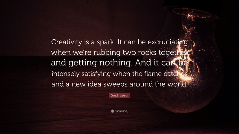 Jonah Lehrer Quote: “Creativity is a spark. It can be excruciating when we’re rubbing two rocks together and getting nothing. And it can be intensely satisfying when the flame catches and a new idea sweeps around the world.”