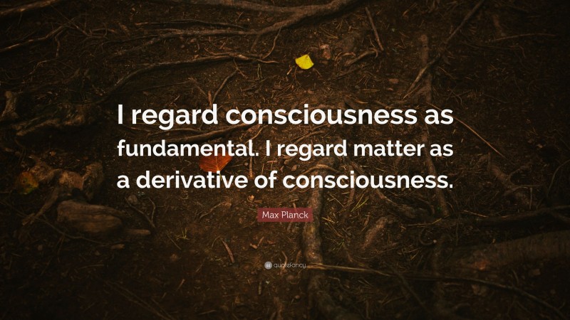 Max Planck Quote: “I regard consciousness as fundamental. I regard matter as a derivative of consciousness.”