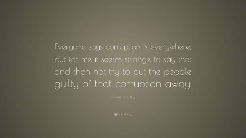 Alexei Navalny Quote: “Everyone says corruption is everywhere, but for me it seems strange to say that and then not try to put the people guilty of that corruption away.”