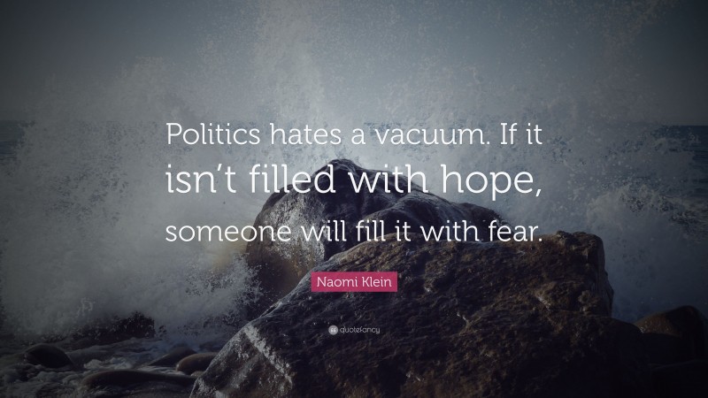 Naomi Klein Quote: “Politics hates a vacuum. If it isn’t filled with hope, someone will fill it with fear.”