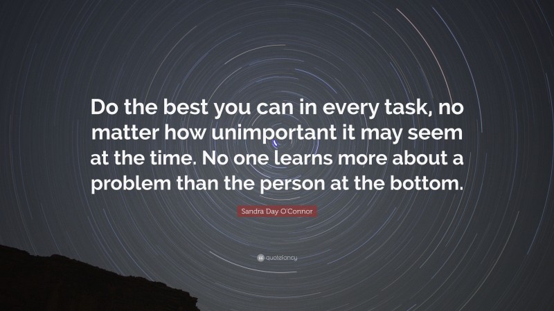 Sandra Day O'Connor Quote: “Do the best you can in every task, no matter how unimportant it may seem at the time. No one learns more about a problem than the person at the bottom.”