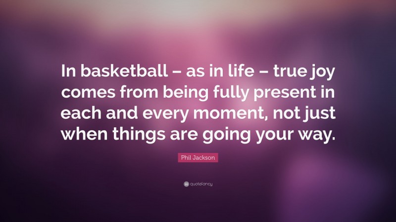 Phil Jackson Quote: “In basketball – as in life – true joy comes from being fully present in each and every moment, not just when things are going your way.”