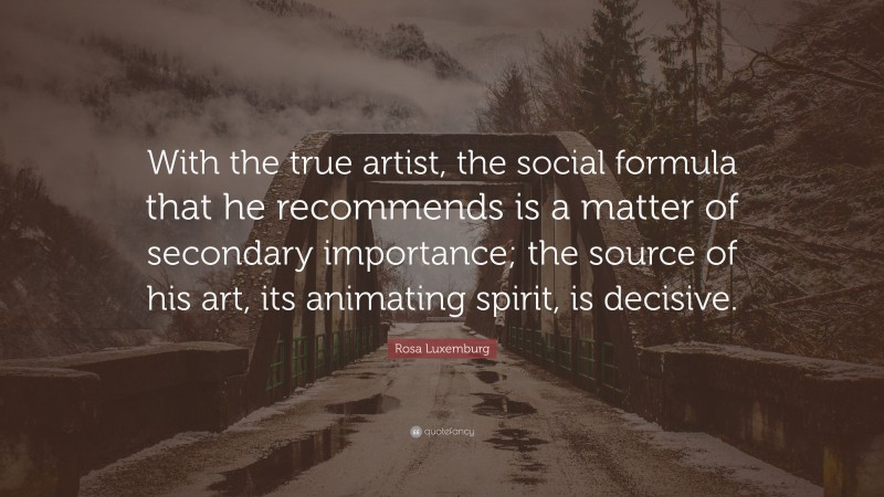 Rosa Luxemburg Quote: “With the true artist, the social formula that he recommends is a matter of secondary importance; the source of his art, its animating spirit, is decisive.”