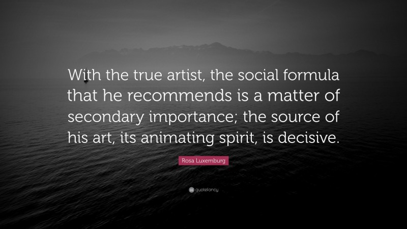 Rosa Luxemburg Quote: “With the true artist, the social formula that he recommends is a matter of secondary importance; the source of his art, its animating spirit, is decisive.”