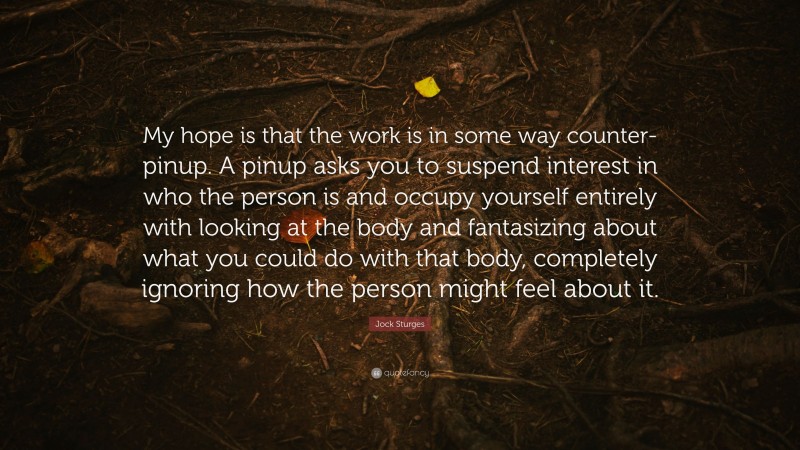 Jock Sturges Quote: “My hope is that the work is in some way counter-pinup. A pinup asks you to suspend interest in who the person is and occupy yourself entirely with looking at the body and fantasizing about what you could do with that body, completely ignoring how the person might feel about it.”