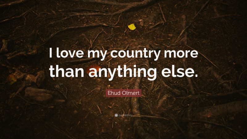 Ehud Olmert Quote: “I love my country more than anything else.”