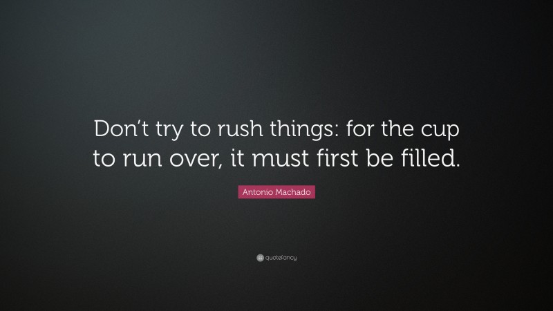 Antonio Machado Quote: “Don’t try to rush things: for the cup to run over, it must first be filled.”