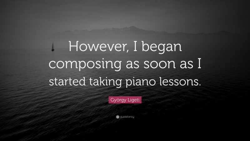 György Ligeti Quote: “However, I began composing as soon as I started taking piano lessons.”