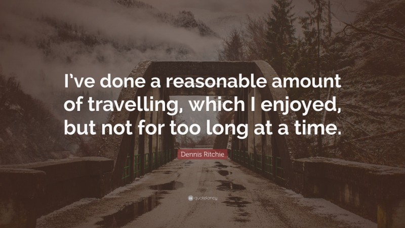 Dennis Ritchie Quote: “I’ve done a reasonable amount of travelling, which I enjoyed, but not for too long at a time.”