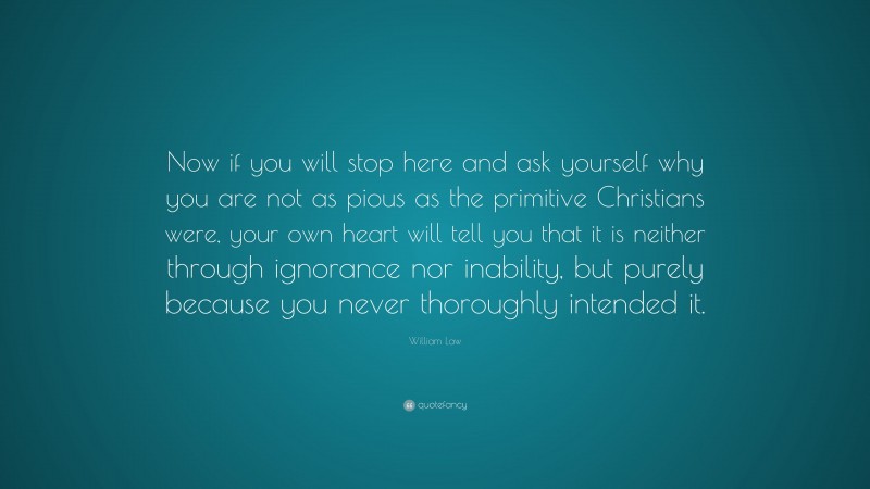 William Law Quote: “Now if you will stop here and ask yourself why you are not as pious as the primitive Christians were, your own heart will tell you that it is neither through ignorance nor inability, but purely because you never thoroughly intended it.”