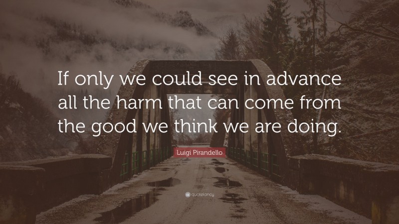Luigi Pirandello Quote: “If only we could see in advance all the harm that can come from the good we think we are doing.”