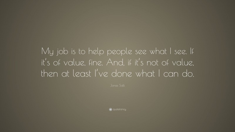 Jonas Salk Quote: “My job is to help people see what I see. If it’s of value, fine. And, if it’s not of value, then at least I’ve done what I can do.”