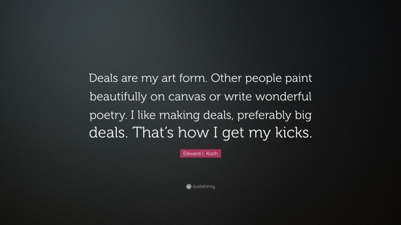 Edward I. Koch Quote: “Deals are my art form. Other people paint beautifully on canvas or write wonderful poetry. I like making deals, preferably big deals. That’s how I get my kicks.”