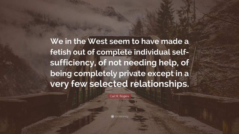 Carl R. Rogers Quote: “We in the West seem to have made a fetish out of complete individual self-sufficiency, of not needing help, of being completely private except in a very few selected relationships.”