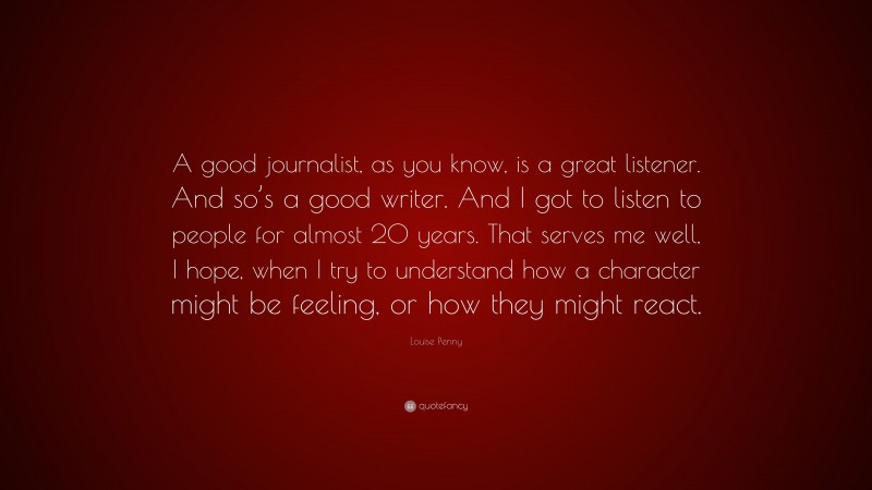 Louise Penny Quote: “A good journalist, as you know, is a great listener. And so’s a good writer. And I got to listen to people for almost 20 years. That serves me well, I hope, when I try to understand how a character might be feeling, or how they might react.”
