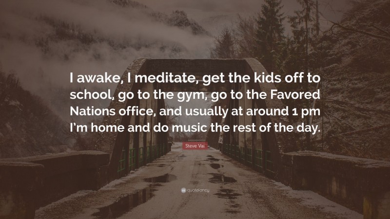 Steve Vai Quote: “I awake, I meditate, get the kids off to school, go to the gym, go to the Favored Nations office, and usually at around 1 pm I’m home and do music the rest of the day.”