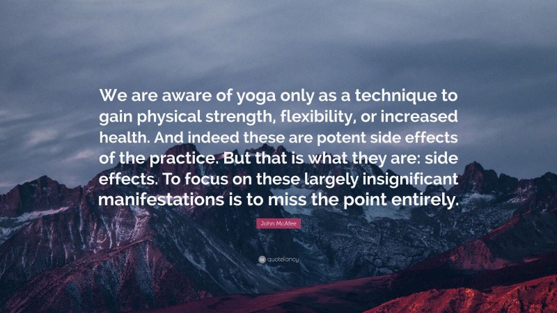 John McAfee Quote: “We are aware of yoga only as a technique to gain physical strength, flexibility, or increased health. And indeed these are potent side effects of the practice. But that is what they are: side effects. To focus on these largely insignificant manifestations is to miss the point entirely.”