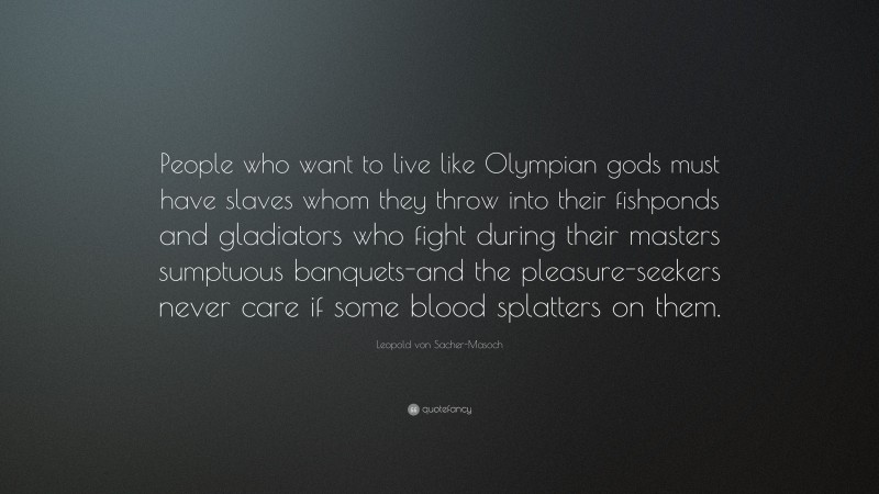 Leopold von Sacher-Masoch Quote: “People who want to live like Olympian gods must have slaves whom they throw into their fishponds and gladiators who fight during their masters sumptuous banquets-and the pleasure-seekers never care if some blood splatters on them.”
