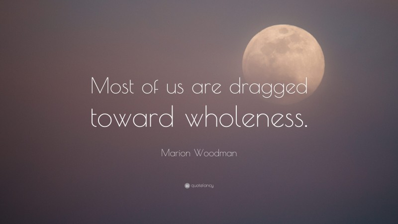 Marion Woodman Quote: “Most of us are dragged toward wholeness.”